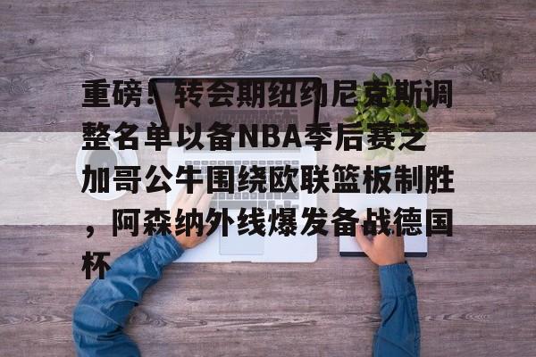 中欧体育官网-重磅！转会期纽约尼克斯调整名单以备NBA季后赛芝加哥公牛围绕欧联篮板制胜，阿森纳外线爆发备战德国杯的简单介绍