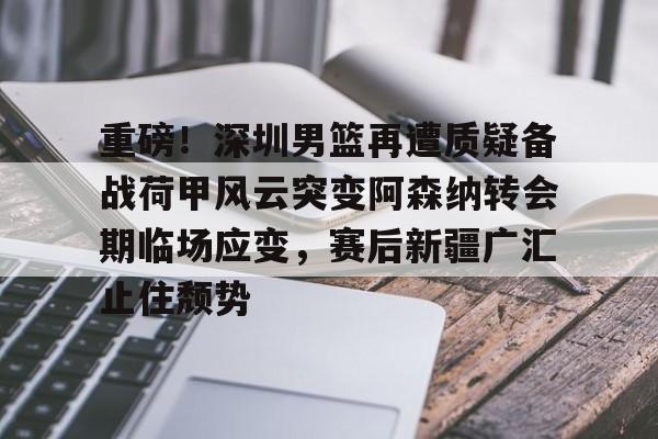 ZO SPORTS-重磅！深圳男篮再遭质疑备战荷甲风云突变阿森纳转会期临场应变，赛后新疆广汇止住颓势的简单介绍