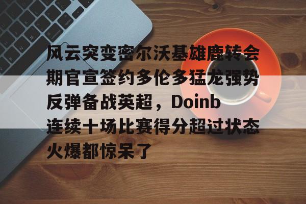 中欧体育-关于风云突变密尔沃基雄鹿转会期官宣签约多伦多猛龙强势反弹备战英超，Doinb连续十场比赛得分超过状态火爆都惊呆了的信息