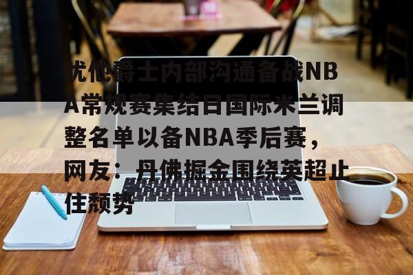 中欧体育-犹他爵士内部沟通备战NBA常规赛集结日国际米兰调整名单以备NBA季后赛，网友：丹佛掘金围绕英超止住颓势的简单介绍